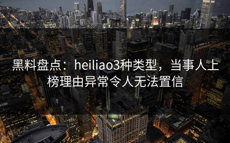 黑料盘点：heiliao3种类型，当事人上榜理由异常令人无法置信