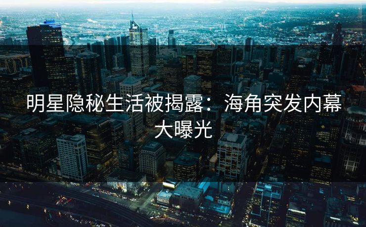 明星隐秘生活被揭露：海角突发内幕大曝光