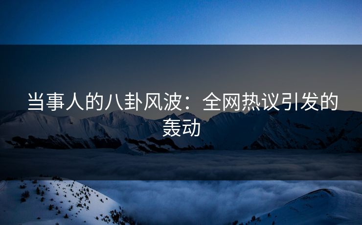 当事人的八卦风波：全网热议引发的轰动