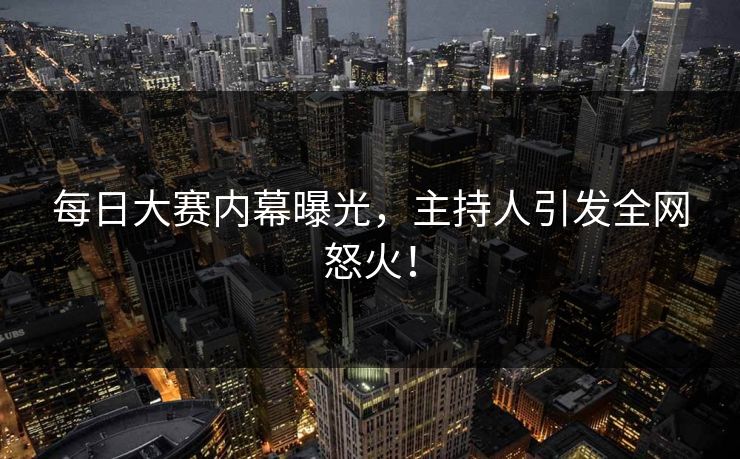每日大赛内幕曝光，主持人引发全网怒火！