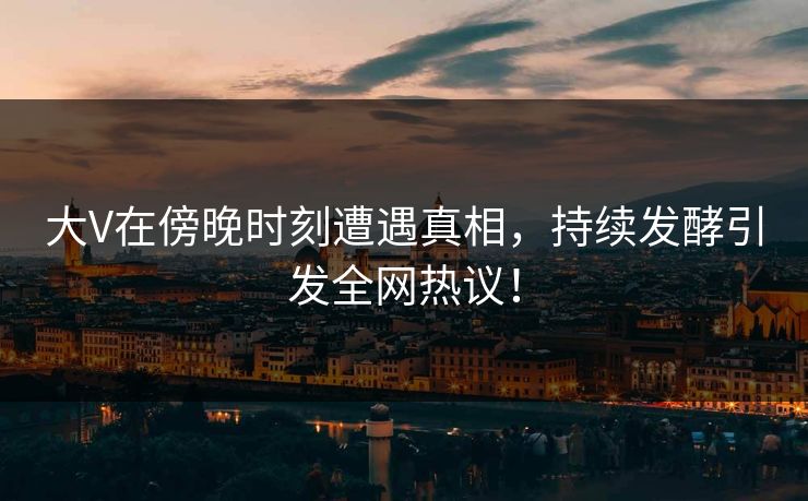 大V在傍晚时刻遭遇真相，持续发酵引发全网热议！