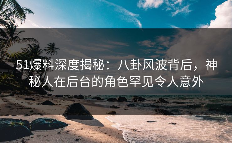 51爆料深度揭秘：八卦风波背后，神秘人在后台的角色罕见令人意外