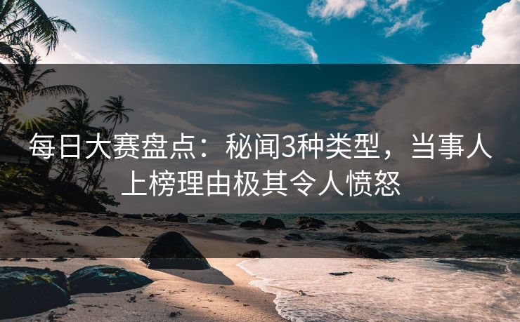 每日大赛盘点：秘闻3种类型，当事人上榜理由极其令人愤怒