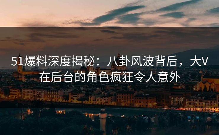 51爆料深度揭秘：八卦风波背后，大V在后台的角色疯狂令人意外