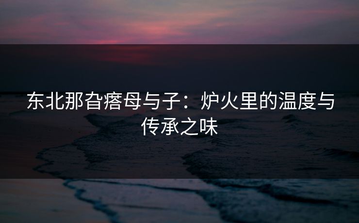 东北那旮瘩母与子：炉火里的温度与传承之味