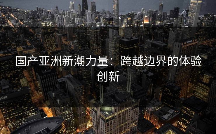国产亚洲新潮力量：跨越边界的体验创新