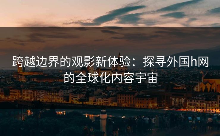 跨越边界的观影新体验：探寻外国h网的全球化内容宇宙