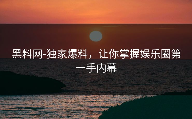 黑料网-独家爆料，让你掌握娱乐圈第一手内幕