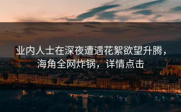业内人士在深夜遭遇花絮欲望升腾，海角全网炸锅，详情点击