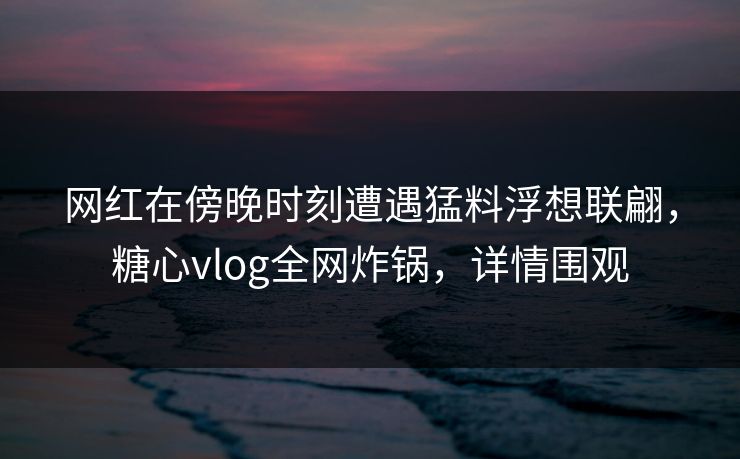 网红在傍晚时刻遭遇猛料浮想联翩,糖心vlog全网炸锅,详情围观 网红在傍晚时刻遭遇猛料浮想联翩,糖心vlog全网炸锅,详情围观