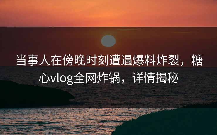 当事人在傍晚时刻遭遇爆料炸裂,糖心vlog全网炸锅,详情揭秘 当事人在傍晚时刻遭遇爆料炸裂,糖心vlog全网炸锅,详情揭秘