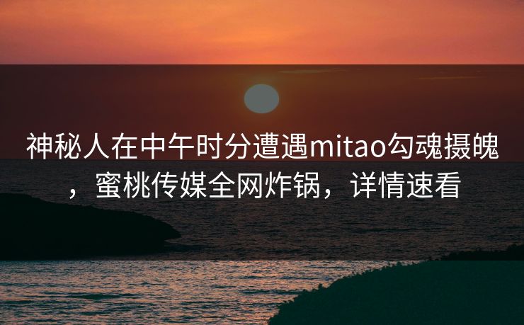 神秘人在中午时分遭遇mitao勾魂摄魄，蜜桃传媒全网炸锅，详情速看