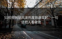 51视频网站风波热度刚退又起，一句话把人看破防