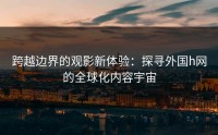 跨越边界的观影新体验：探寻外国h网的全球化内容宇宙