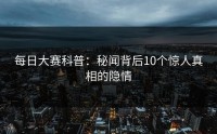 每日大赛科普：秘闻背后10个惊人真相的隐情
