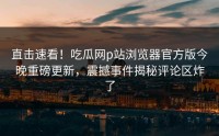 直击速看！吃瓜网p站浏览器官方版今晚重磅更新，震撼事件揭秘评论区炸了