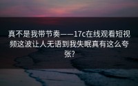 真不是我带节奏——17c在线观看短视频这波让人无语到我失眠真有这么夸张?