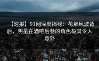 【速报】91网深度揭秘：花絮风波背后，明星在酒吧后巷的角色极其令人意外