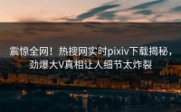 震惊全网！热搜网实时pixiv下载揭秘，劲爆大V真相让人细节太炸裂