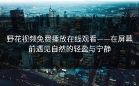野花视频免费播放在线观看——在屏幕前遇见自然的轻盈与宁静