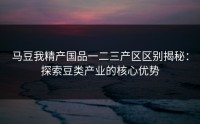 马豆我精产国品一二三产区区别揭秘：探索豆类产业的核心优势