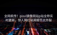 全网疯传！pixvi镜像网站p站全称实时更新，惊人网红秘闻细节太炸裂