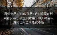 震惊全网！pixiv官网p站浏览器在线观看pixiv小说全网炸裂，惊人神秘人真相让人全网热议不断