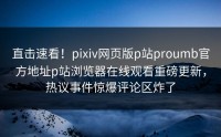 直击速看！pixiv网页版p站proumb官方地址p站浏览器在线观看重磅更新，热议事件惊爆评论区炸了