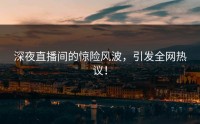 深夜直播间的惊险风波，引发全网热议！