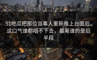 51吃瓜把那位当事人重新推上台面后，这口气谁都咽不下去，最离谱的是后半段