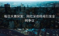 每日大赛突发：网红深夜绯闻引发全网争议