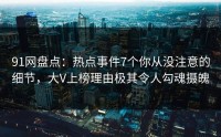 91网盘点：热点事件7个你从没注意的细节，大V上榜理由极其令人勾魂摄魄