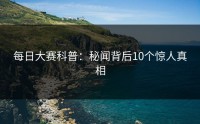 每日大赛科普：秘闻背后10个惊人真相