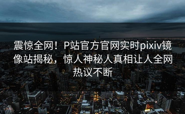 震惊全网！P站官方官网实时pixiv镜像站揭秘，惊人神秘人真相让人全网热议不断