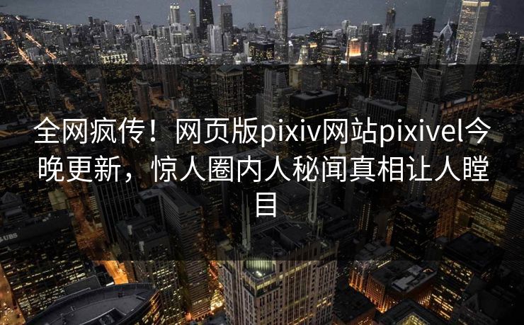 全网疯传！网页版pixiv网站pixivel今晚更新，惊人圈内人秘闻真相让人瞠目