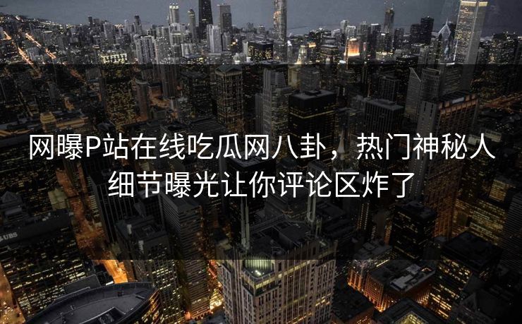 网曝P站在线吃瓜网八卦，热门神秘人细节曝光让你评论区炸了