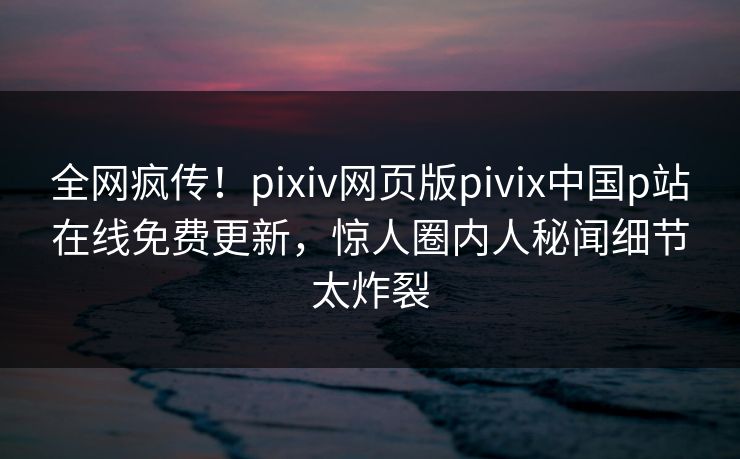全网疯传！pixiv网页版pivix中国p站在线免费更新，惊人圈内人秘闻细节太炸裂