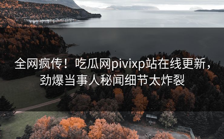 全网疯传！吃瓜网pivixp站在线更新，劲爆当事人秘闻细节太炸裂