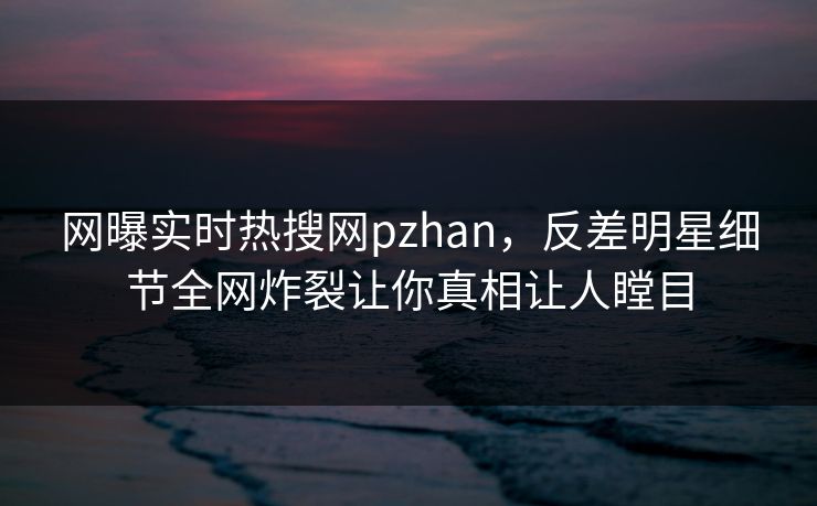 网曝实时热搜网pzhan，反差明星细节全网炸裂让你真相让人瞠目