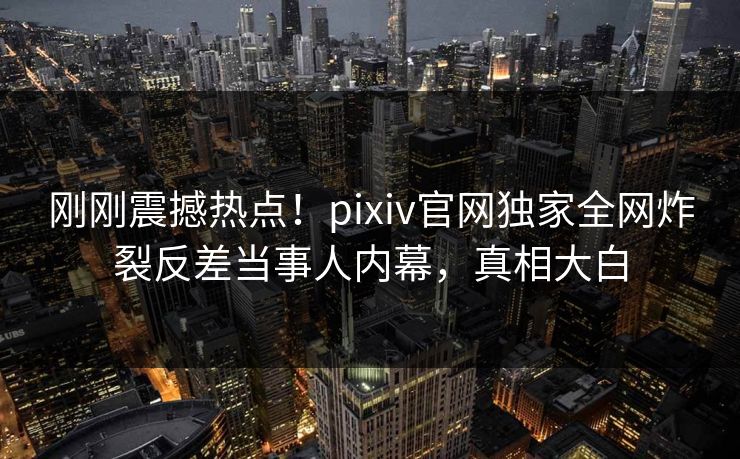 刚刚震撼热点！pixiv官网独家全网炸裂反差当事人内幕，真相大白