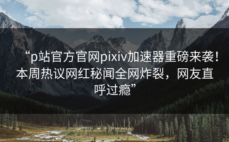 “p站官方官网pixiv加速器重磅来袭！本周热议网红秘闻全网炸裂，网友直呼过瘾”