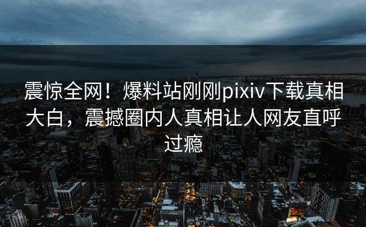 震惊全网！爆料站刚刚pixiv下载真相大白，震撼圈内人真相让人网友直呼过瘾