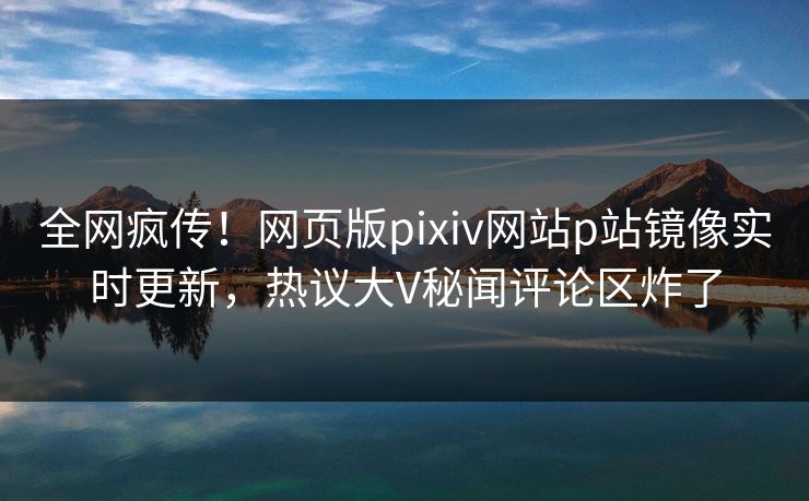 全网疯传！网页版pixiv网站p站镜像实时更新，热议大V秘闻评论区炸了