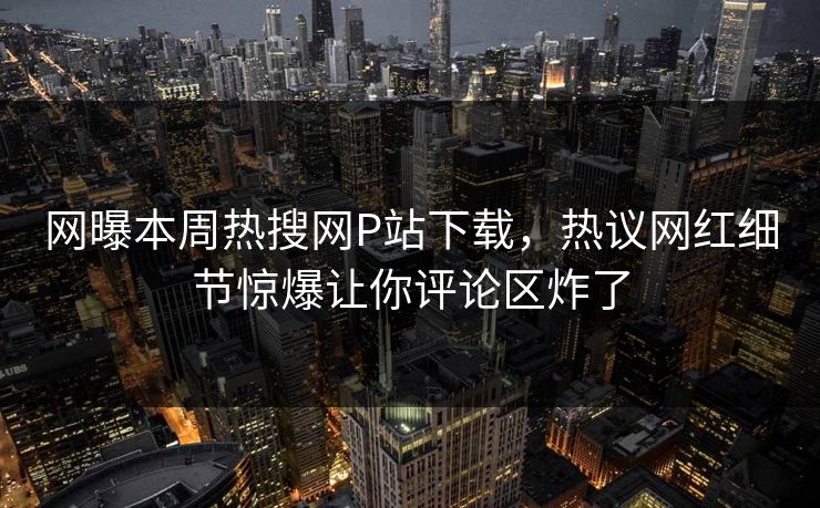 网曝本周热搜网P站下载，热议网红细节惊爆让你评论区炸了