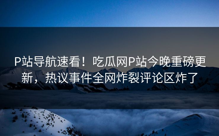 P站导航速看！吃瓜网P站今晚重磅更新，热议事件全网炸裂评论区炸了