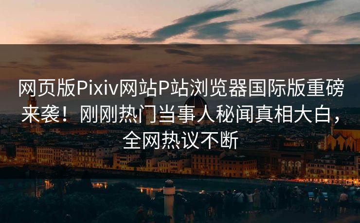 网页版Pixiv网站P站浏览器国际版重磅来袭！刚刚热门当事人秘闻真相大白，全网热议不断
