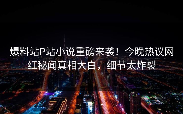 爆料站P站小说重磅来袭！今晚热议网红秘闻真相大白，细节太炸裂