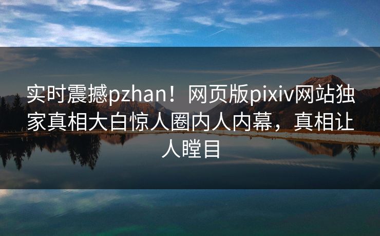 实时震撼pzhan！网页版pixiv网站独家真相大白惊人圈内人内幕，真相让人瞠目