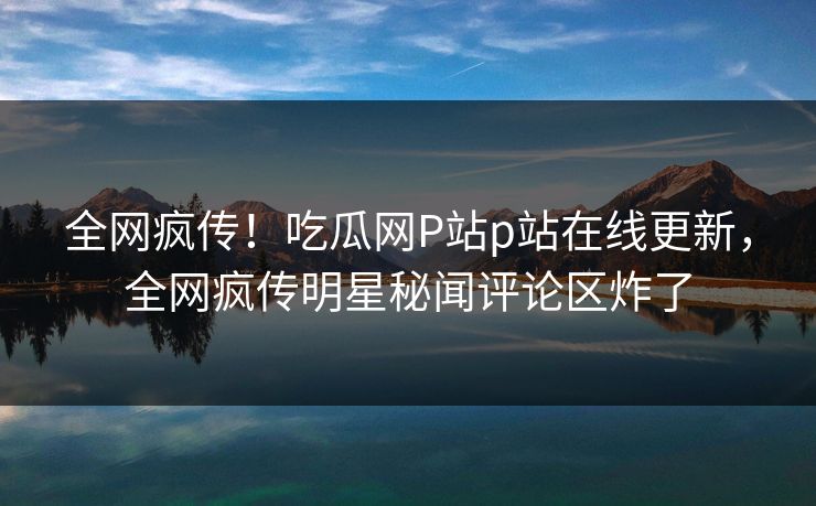 全网疯传！吃瓜网P站p站在线更新，全网疯传明星秘闻评论区炸了