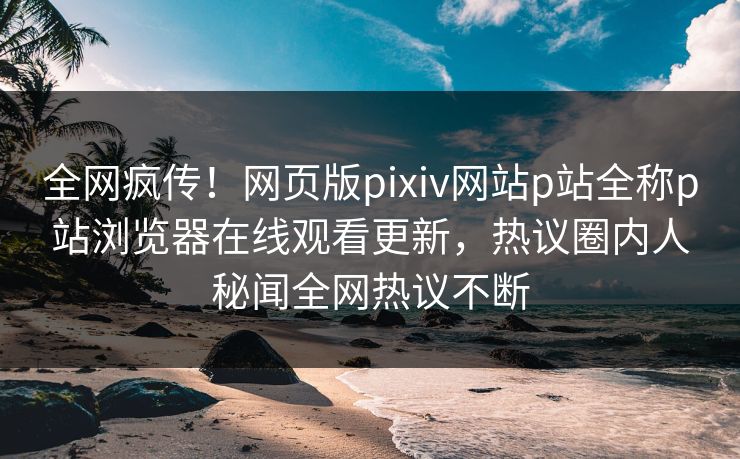 全网疯传！网页版pixiv网站p站全称p站浏览器在线观看更新，热议圈内人秘闻全网热议不断